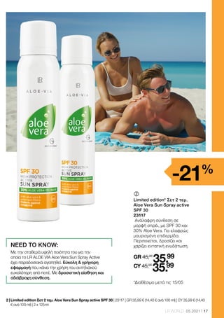 17
LR WORLD 05.2021
	
Limited edition* Σετ 2 τεμ.
Aloe Vera Sun Spray active
SPF 30
23117
Ανάλαφρη σύνθεση σε
μορφή σπρέι, με SPF 30 και
30% Aloe Vera. Για ελαφρώς
μαυρισμένη επιδερμίδα.
Περιποιείται, δροσίζει και
χαρίζει εντατική ενυδάτωση.
GR 45,98
35.99
CY 45,98
35.99
2 | 
Limited edition Σετ 2 τεμ. Aloe Vera Sun Spray active SPF 30 | 23117 | GR 35,99 € (14,40 € ανά 100 ml) | CY 35,99 € (14,40
€ ανά 100 ml) | 2 x 125 ml
-21%
NEED TO KNOW:
Με την σταθερά υψηλή ποιότητα του για την
οποία το LR ALOE VIA Aloe Vera Sun Spray Αctive
έχει παραδοσιακά αγαπηθεί. Εύκολη  γρήγορη
εφαρμογή που κάνει την χρήση του αντηλιακού
ευκολότερη από ποτέ. Με δροσιστική αίσθηση και
αδιάβροχη σύνθεση.
*Διαθέσιμο μετά τις 15/05
 