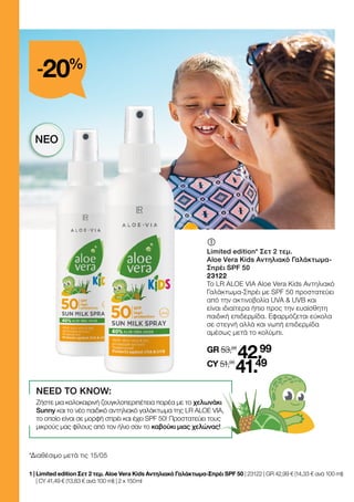 *Διαθέσιμο μετά τις 15/05
	
	
Limited edition* Σετ 2 τεμ.
Aloe Vera Kids Αντηλιακό Γαλάκτωμα-
Σπρέι SPF 50
23122
Το LR ALOE VIA Aloe Vera Kids Αντηλιακό
Γαλάκτωμα-Σπρέι με SPF 50 προστατεύει
από την ακτινοβολία UVA  UVB και
είναι ιδιαίτερα ήπιο προς την ευαίσθητη
παιδική επιδερμίδα. Εφαρμόζεται εύκολα
σε στεγνή αλλά και νωπή επιδερμίδα
αμέσως μετά το κολύμπι.
GR 53,98
42.99
CY 51,98
41.49
1 | 
Limited edition Σετ 2 τεμ. Aloe Vera Kids Αντηλιακό Γαλάκτωμα-Σπρέι SPF 50 | 23122 | GR 42,99 € (14,33 € ανά 100 ml)
| CY 41,49 € (13,83 € ανά 100 ml) | 2 x 150 ml
NEED TO KNOW:
Ζήστε μια καλοκαιρινή ζουγκλοπεριπέτεια παρέα με το χελωνάκι
Sunny και το νέο παιδικό αντηλιακό γαλάκτωμα της LR ALOE VIA,
το οποίο είναι σε μορφή σπρέι και έχει SPF 50! Προστατεύει τους
μικρούς μας φίλους από τον ήλιο σαν το καβούκι μιας χελώνας!
-20%
ΝΈΟ
 