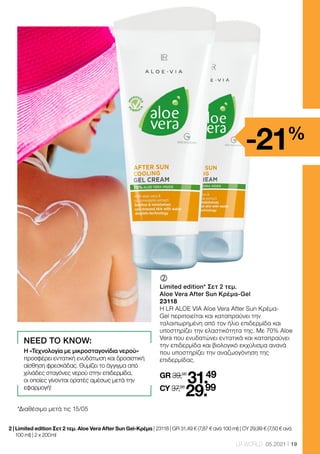 19
LR WORLD 05.2021
	
Limited edition* Σετ 2 τεμ.
Aloe Vera After Sun Κρέμα-Gel
23118
Η LR ALOE VIA Aloe Vera After Sun Κρέμα-
Gel περιποιείται και καταπραΰνει την
ταλαιπωρημένη από τον ήλιο επιδερμίδα και
υποστηρίζει την ελαστικότητα της. Με 70% Aloe
Vera που ενυδατώνει εντατικά και καταπραΰνει
την επιδερμίδα και βιολογικό εκχύλισμα ανανά
που υποστηρίζει την αναζωογόνηση της
επιδερμίδας.
GR 39,98
31.49
CY 37,98
29.99
*Διαθέσιμο μετά τις 15/05
2 | 
Limited edition Σετ 2 τεμ. Aloe Vera After Sun Gel-Κρέμα | 23118 | GR 31,49 € (7,87 € ανά 100 ml) | CY 29,99 € (7,50 € ανά
100 ml) | 2 x 200 ml
-21%
NEED TO KNOW:
Η «Τεχνολογία με μικροσταγονίδια νερού»
προσφέρει εντατική ενυδάτωση και δροσιστική
αίσθηση φρεσκάδας. Θυμίζει το άγγιγμα από
χιλιάδες σταγόνες νερού στην επιδερμίδα,
οι οποίες γίνονται ορατές αμέσως μετά την
εφαρμογή!
 