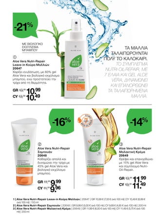 7
OILS
	
Aloe Vera Nutri-Repair
Μαλακτική Κρέμα
20649
Θρέφει και επανορθώνει
με 15% gel Aloe Vera
και σύμπλεγμα Nutri-
Oil-Repair.
GR 13,99
11.99
CY 13,39
11.49
	
Aloe Vera Nutri-Repair
Σαμπουάν
20648
Καθαρίζει απαλά και
δυναμώνει την τρίχα με
45% gel Aloe Vera και
βιολογικό εκχύλισμα
μπαμπού.
GR 11,99
9.99
CY 11,59
9.96
ΜΕ ΒΙΟΛΟΓΙΚΟ
ΕΚΧΥΛΙΣΜΑ
ΜΠΑΜΠΟΥ
1 | 
Aloe Vera Nutri-Repair Leave-in Κούρα Μαλλιών | 20647 | GR 10,99 € (7,33 € ανά 100 ml) | CY 10,49 € (6,99 €
ανά 100 ml) | 150 ml
2 | 
Aloe Vera Nutri-Repair Σαμπουάν | 20648 | GR 9,99 € (5,00 € ανά 100 ml) | CY 9,69 € (4,85 € ανά 100 ml) | 200 ml
3 | 
Aloe Vera Nutri-Repair Μαλακτική Κρέμα | 20649 | GR 11,99 € (6,00 € ανά 100 ml) | CY 11,49 € (5,75 € ανά 100
ml) | 200 ml
	
Aloe Vera Nutri-Repair
Leave-in Κούρα Μαλλιών
20647
Χαρίζει ενυδάτωση, με 60% gel
Aloe Vera και βιολογικό εκχύλισμα
μπαμπού, ενώ προστατεύει την
τρίχα από τη θερμότητα.
GR 13,99
10.99
CY 13,39
10.49
ΤΑ ΜΑΛΛΙΑ
ΤΑΛΑΙΠΩΡΟΥΝΤΑΙ
ΠΟΛΥ ΤΟ ΚΑΛΟΚΑΙΡΙ.
ΤΟ ΣΥΜΠΛΕΓΜΑ
NUTRI-OIL-REPAIR, ME
7 ΕΛΑΙΑ KAI GEL ALOE
VERA, ΔΥΝΑΜΩΝΕΙ
ΚΑΙ ΕΠΑΝΟΡΘΩΝΕΙ
ΤΑ ΤΑΛΑΙΠΩΡΗΜΕΝΑ
ΜΑΛΛΙΑ.
-16%
-21%
-14%
 