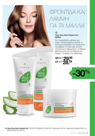 21
LR WORLD 05.2021
-30%
ΦΡΟΝΤΙΔΑ ΚΑΙ
ΛΑΜΨΗ
ΓΙΑ ΤΑ ΜΑΛΛΙΑ
	
Aloe Vera Nutri-Repair Σετ
20763
Σετ περιποίησης μαλλιών για
ξηρά, ταλαιπωρημένα μαλλιά. Η
συνδυαστική χρήση των προϊόντων
προσφέρει το καλύτερο δυνατό
αποτέλεσμα. Εφαρμόζετε τη Μάσκα
Μαλλιών αντί για την Μαλακτική
Κρέμα 1-2 φορές την εβδομάδα.
GR 42,97
29.99
CY 41,37
28.79
4 | 
Aloe Vera Nutri-Repair Σετ | 20763 | GR 29,99 € | CY 28,79 € | Σαμπουάν 200 ml + Μαλακτική Κρέμα 200 ml +
Μάσκα Μαλλιών 200 ml
 