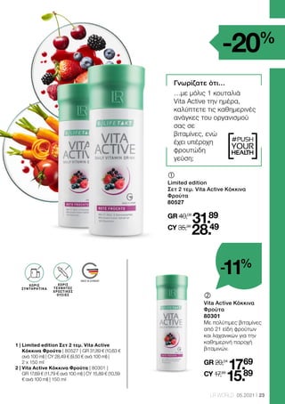 MADE IN GERMANY
#PUSH
YOUR
HEALTH
23
LR WORLD 05.2021
1 | 
Limited edition Σετ 2 τεμ. Vita Active
Κόκκινα Φρούτα | 80527 | GR 31,89 € (10,63 €
ανά 100 ml) | CY 28,49 € (9,50 € ανά 100 ml) |
2 x 150 ml
2 | 
Vita Active Κόκκινα Φρούτα | 80301 |
GR 17,69 € (11,79 € ανά 100 ml) | CY 15,89 € (10,59
€ ανά 100 ml) | 150 ml
‚	
	
Vita Active Κόκκινα
Φρούτα
80301
Με πολύτιμες βιταμίνες
από 21 είδη φρούτων
και λαχανικών για την
καθημερινή παροχή
βιταμινών.
GR 20,04
17.69
CY 17,99
15.89
	
	
Limited edition
Σετ 2 τεμ. Vita Active Κόκκινα
Φρούτα
80527
GR 40,08
31.89
CY 35,98
28.49
Γνωρίζατε ότι…
…με μόλις 1 κουταλιά
Vita Active την ημέρα,
καλύπτετε τις καθημερινές
ανάγκες του οργανισμού
σας σε
βιταμίνες, ενώ
έχει υπέροχη
φρουτώδη
γεύση;
ΧΩΡΙΣ
ΣΥΝΤΗΡΗΤΙΚΑ
ΧΩΡΙΣ
ΤΕΧΝΗΤΕΣ
ΧΡΩΣΤΙΚΕΣ
ΟΥΣΙΕΣ
-20%
-11%
 