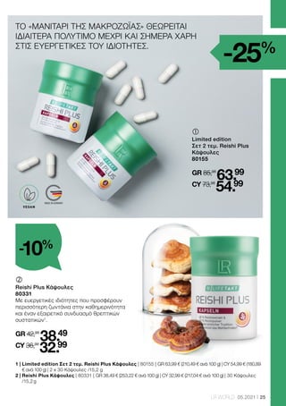 MADE IN GERMANY
25
LR WORLD 05.2021
	
	
Limited edition
Σετ 2 τεμ. Reishi Plus
Κάψουλες
80155
GR 85,98
63.99
CY 73,98
54.99
1 | 
Limited edition Σετ 2 τεμ. Reishi Plus Κάψουλες | 80155 | GR 63,99 € (210,49 € ανά 100 g) | CY 54,99 € (180,89
€ ανά 100 g) | 2 x 30 Κάψουλες /15,2 g
2 | 
Reishi Plus Κάψουλες | 80331 | GR 38,49 € (253,22 € ανά 100 g) | CY 32,99 € (217,04 € ανά 100 g) | 30 Κάψουλες
/15,2 g
-25%
ΤΟ «ΜΑΝΙΤΑΡΙ ΤΗΣ ΜΑΚΡΟΖΩΪΑΣ» ΘΕΩΡΕΙΤΑΙ
ΙΔΙΑΙΤΕΡΑ ΠΟΛΥΤΙΜΟ ΜΕΧΡΙ ΚΑΙ ΣΗΜΕΡΑ ΧΑΡΗ
ΣΤΙΣ ΕΥΕΡΓΕΤΙΚΕΣ ΤΟΥ ΙΔΙΟΤΗΤΕΣ.
	
	
Reishi Plus Κάψουλες
80331
Με ευεργετικές ιδιότητες που προσφέρουν
περισσότερη ζωντάνια στην καθημερινότητα
και έναν εξαιρετικό συνδυασμό θρεπτικών
συστατικών1
.
GR 42,99
38.49
CY 36,99
32.99
-10%
VEGAN
 