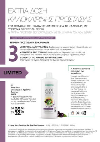 3
ALOE VERA DRINKING GEL AÇAÍ PRO SUMMER
LIMITED
ΕΝΑ DRINKING GEL ΕΙΔΙΚΑ ΣΧΕΔΙΑΣΜΕΝΟ ΓΙΑ ΤΟ ΚΑΛΟΚΑΙΡΙ, ΜΕ
ΥΠΕΡΟΧΑ ΦΡΟΥΤΩΔΗ ΓΕΥΣΗ.
Η ΤΡΙΠΛΗ ΠΡΟΣΤΑΣΙΑ ΤΟΥ ΟΡΓΑΝΙΣΜΟΥ ΜΕ ΤΗ ΔΥΝΑΜΗ ΤΟΥ AÇAÍ BERRY.
EXTRA ΔΟΣΗ
ΚΑΛΟΚΑΙΡΙΝΗΣ ΠΡΟΣΤΑΣΙΑΣ
	
	
Aloe Vera
Drinking Gel AçaÍ Pro
Summer
81100
Η φρουτώδης γεύση που
συνδυάζει 85% Aloe Vera Gel
με την αντιοξειδωτική δράση
των Superfoods.
GR
35.53
CY
32.99
+ΙΣΟΡΡΟΠΙΑ ΗΛΕΚΤΡΟΛΥΤΩΝ: Συμβάλλει στην ισορροπία των ηλεκτρολυτών και
στη φυσιολογική λειτουργία του μεταβολισμού της ενέργειας.1
+ ΠΡΟΣΤΑΣΙΑ ΑΠΟ ΤΟΝ ΗΛΙΟ: Υποστηρίζει τις διεργασίες προστασίας της
επιδερμίδας από τον ήλιο, καθώς και το φυσικό μαύρισμα της επιδερμίδας.2
+ ΕΝΙΣΧΥΣΗ ΤΗΣ ΑΜΥΝΑΣ ΤΟΥ ΟΡΓΑΝΙΣΜΟΥ:
Υποστηρίζει την ομαλή λειτουργία της άμυνας του οργανισμού.3
1 | 
Aloe Vera Drinking Gel Açaí Pro Summer | 81100 | GR 35,53 € | CY 32,99 € | 1000 ml
Η ΤΡΙΠΛΗ ΠΡΟΣΤΑΣΙΑ ΓΙΑ ΤΟ ΚΑΛΟΚΑΙΡΙ
1
Η βιταμίνη C συμβάλλει στη φυσιολογική λειτουργία των μεταβολικών διεργασιών που αποσκοπούν στην παραγωγή ενέργειας. Ο
ψευδάργυρος συμβάλλει στον φυσιολογικό μεταβολισμό της βιταμίνης Α. Το μαγνήσιο συμβάλλει στην ισορροπία των ηλεκτρολυτών. 2
Ο
χαλκός και ο ψευδάργυρος συμβάλλουν στην προστασία των κυττάρων από το οξειδωτικό στρες. Ο ψευδάργυρος συμβάλλει στη
διατήρηση της φυσιολογικής κατάστασης του δέρματος. Ο χαλκός συμβάλλει στον φυσιολογικό χρωματισμό του δέρματος. 3
Ο
ψευδάργυρος, η βιταμίνη C και ο χαλκός συμβάλλουν στη φυσιολογική λειτουργία του ανοσοποιητικού συστήματος
Η Aloe Vera συναντά
τη δύναμη των
superfoods
Η μακρά παράδοση της
Aloe Vera συναντά τη
δύναμη των superfoods
σε ένα Drinking Gel
που συνδυάζει την
αποτελεσματικότητα
της Aloe Vera με τις
ευεργετικές ιδιότητες
του Açaí berry! Με
υψηλή περιεκτικότητα
σε αντιοξειδωτικά,
πολύτιμες βιταμίνες και
μέταλλα. Ένας εξαιρετικός
συνδυασμός από Aloe Vera
και φυσικά superfoods για
ακόμα περισσότερη ευεξία.
 