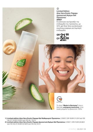 3
LR WORLD 05.2021
	
	
Limited Edition
Aloe Vera Exotic Papaya
Δροσιστική Κρέμα-Gel
Προσώπου
20821
Ενυδατώνει και δροσίζει την
επιδερμίδα του προσώπου, με
50% gel Aloe Vera και βιολογικό
εκχύλισμα papaya για λαμπερή
επιδερμίδα.
GR
21.99
CY
20.99
1 | 
Limited edition Aloe Vera Exotic Papaya Gel Καθαρισμού Προσώπου | 20820 | GR 16,99 € (11,33 € ανά 100
ml) | CY 16,39 € (10,93 € ανά 100 ml) | 150 ml
2 | 
Limited edition Aloe Vera Exotic Papaya Δροσιστική Κρέμα-Gel Προσώπου | 20821 | GR 21,99 € (43,98 €
ανά 100 ml) | CY 20,99 € (41,98 € ανά 100 ml) | 50 ml
Το σήμα “Made in Germany” είναι η
δική μας υπόσχεση ποιότητας, στην
οποία μπορείτε να βασιστείτε 100%.
 