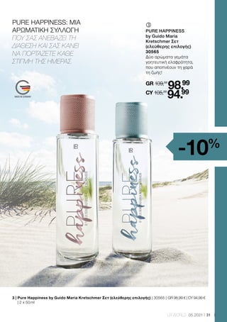 31
LR WORLD 05.2021
PURE HAPPINESS: ΜΙΑ
ΑΡΩΜΑΤΙΚΗ ΣΥΛΛΟΓΗ
ΠΟΥ ΣΑΣ ΑΝΕΒΑΖΕΙ ΤΗ
ΔΙΑΘΕΣΗ ΚΑΙ ΣΑΣ ΚΑΝΕΙ
ΝΑ ΓΙΟΡΤΑΖΕΤΕ ΚΑΘΕ
ΣΤΙΓΜΗ ΤΗΣ ΗΜΕΡΑΣ.
ƒ	
	
PURE HAPPINESS
by Guido Maria
Kretschmer Σετ
(ελεύθερης επιλογής)
30565
Δύο αρώματα γεμάτα
γοητευτική ελαφρότητα,
που αποπνέουν τη χαρά
τη ζωής!
GR 109,58
98.99
CY 105,58
94.99
3 | 
Pure Happiness by Guido Maria Kretschmer Σετ (ελεύθερης επιλογής) | 30565 | GR 98,99 € | CY 94,99 €
| 2 x 50 ml
-10%
 
