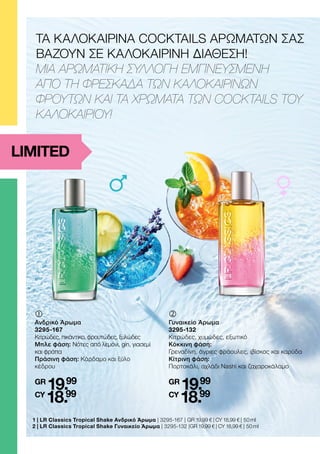 1 | 
LR Classics Tropical Shake Ανδρικό Άρωμα | 3295-167 | GR 19,99 € | CY 18,99 € | 50 ml
2 | 
LR Classics Tropical Shake Γυναικείο Άρωμα | 3295-132 |GR 19,99 € | CY 18,99 € | 50 ml
ΤΑ ΚΑΛΟΚΑΙΡΙΝΑ COCKTAILS ΑΡΩΜΑΤΩΝ ΣΑΣ
ΒΑΖΟΥΝ ΣΕ ΚΑΛΟΚΑΙΡΙΝΗ ΔΙΑΘΕΣΗ!
ΜΙΑ ΑΡΩΜΑΤΙΚΗ ΣΥΛΛΟΓΗ ΕΜΠΝΕΥΣΜΕΝΗ
ΑΠΟ ΤΗ ΦΡΕΣΚΑΔΑ ΤΩΝ ΚΑΛΟΚΑΙΡΙΝΩΝ
ΦΡΟΥΤΩΝ ΚΑΙ ΤΑ ΧΡΩΜΑΤΑ ΤΩΝ COCKTAILS ΤΟΥ
ΚΑΛΟΚΑΙΡΙΟΥ!
‚	
Γυναικείο Άρωμα
3295-132
Κιτρώδες, χυμώδες, εξωτικό
Κόκκινη φάση:
Γρεναδίνη, άγριες φράουλες, ιβίσκος και καρύδα
Κίτρινη φάση:
Πορτοκάλι, αχλάδι Nashi και ζαχαροκάλαμο
GR
19.99
CY
18.99
	
Ανδρικό Άρωμα
3295-167
Κιτρώδες, πικάντικο, φρουτώδες, ξυλώδες
Μπλε φάση: Νότες από λεμόνι, gin, γιασεμί
και φράπα
Πράσινη φάση: Κάρδαμο και ξύλο
κέδρου
GR
19.99
CY
18.99
LIMITED
 