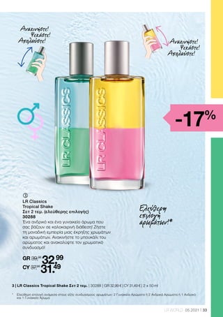 33
LR WORLD 05.2021
3 | 
LR Classics Tropical Shake Σετ 2 τεμ. | 30288 | GR 32,99 € | CY 31,49 € | 2 x 50 ml
ƒ	
	
LR Classics
Tropical Shake
Σετ 2 τεμ. (ελεύθερης επιλογής)
30288
Ένα ανδρικό και ένα γυναικείο άρωμα που
σας βάζουν σε καλοκαιρινή διάθεση! Ζήστε
τη μοναδική εμπειρία μιας έκρηξης χρωμάτων
και αρωμάτων. Ανακινήστε το μπουκάλι του
αρώματος και ανακαλύψτε τον χρωματικό
συνδυασμό!
GR 39,98
32.99
CY 37,98
31.49
Ανακινήστε!
Ψεκάστε!
Απολαύστε! Ανακινήστε!
Ψεκάστε!
Απολαύστε!
*	
Ελεύθερη επιλογή ανάμεσα στους εξής συνδυασμούς αρωμάτων: 2 Γυναικεία Αρώματα ή 2 Ανδρικά Αρώματα ή 1 Ανδρικό
και 1 Γυναικείο Άρωμα
Ελεύθερη
επιλογή
αρωμάτων!*
-17%
 