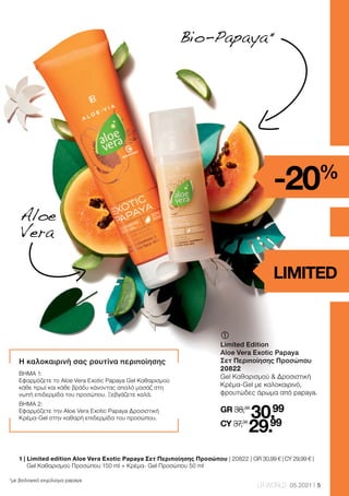 5
LR WORLD 05.2021
	
	
Limited Edition
Aloe Vera Exotic Papaya
Σετ Περιποίησης Προσώπου
20822
Gel Καθαρισμού  Δροσιστική
Κρέμα-Gel με καλοκαιρινό,
φρουτώδες άρωμα από papaya.
GR 38,98
30.99
CY 37,38
29.99
Bio-Papaya 
*
*με βιολογικό εκχύλισμα papaya
Η καλοκαιρινή σας ρουτίνα περιποίησης
ΒΗΜΑ 1:
Εφαρμόζετε το Aloe Vera Exotic Papaya Gel Καθαρισμού
κάθε πρωί και κάθε βράδυ κάνοντας απαλό μασάζ στη
νωπή επιδερμίδα του προσώπου. Ξεβγάζετε καλά.
ΒΗΜΑ 2:
Εφαρμόζετε την Aloe Vera Exotic Papaya Δροσιστική
Κρέμα-Gel στην καθαρή επιδερμίδα του προσώπου.
Aloe
Vera
-20%
LIMITED
1 | 
Limited edition Aloe Vera Exotic Papaya Σετ Περιποίησης Προσώπου | 20822 | GR 30,99 € | CY 29,99 € |
Gel Καθαρισμού Προσώπου 150 ml + Κρέμα- Gel Προσώπου 50 ml
 