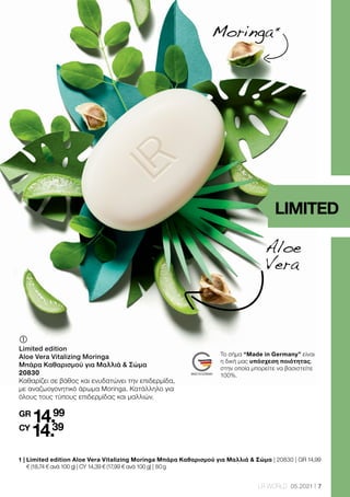 7
LR WORLD 05.2021
Aloe
Vera
LIMITED
1 | 
Limited edition Aloe Vera Vitalizing Moringa Μπάρα Καθαρισμού για Μαλλιά  Σώμα | 20830 | GR 14,99
€ (18,74 € ανά 100 g) | CY 14,39 € (17,99 € ανά 100 g) | 80 g
	
	
Limited edition
Aloe Vera Vitalizing Moringa
Μπάρα Καθαρισμού για Μαλλιά  Σώμα
20830
Καθαρίζει σε βάθος και ενυδατώνει την επιδερμίδα,
με αναζωογονητικό άρωμα Moringa. Κατάλληλο για
όλους τους τύπους επιδερμίδας και μαλλιών.
GR
14.99
CY
14.39
Moringa 
*
Το σήμα “Made in Germany” είναι
η δική μας υπόσχεση ποιότητας,
στην οποία μπορείτε να βασιστείτε
100%.
 
