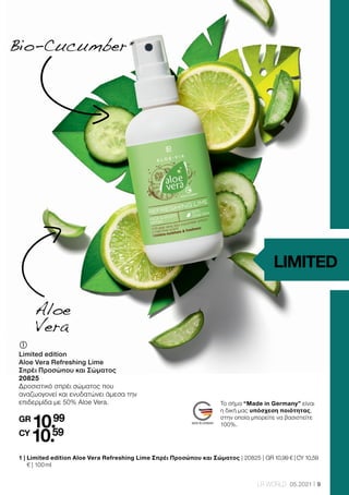 9
LR WORLD 05.2021
	
	
Limited edition
Aloe Vera Refreshing Lime
Σπρέι Προσώπου και Σώματος
20825
Δροσιστικό σπρέι σώματος που
αναζωογονεί και ενυδατώνει άμεσα την
επιδερμίδα με 50% Aloe Vera.
GR
10.99
CY
10.59
1 | 
Limited edition Aloe Vera Refreshing Lime Σπρέι Προσώπου και Σώματος | 20825 | GR 10,99 € | CY 10,59
€ | 100 ml
Aloe
Vera
Bio-Cucumber 
*
LIMITED
Το σήμα “Made in Germany” είναι
η δική μας υπόσχεση ποιότητας,
στην οποία μπορείτε να βασιστείτε
100%.
 