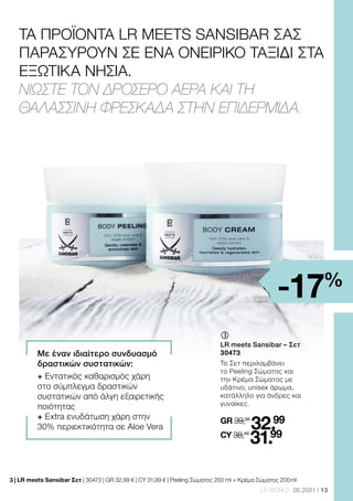 13
LR WORLD 05.2021
ΤΑ ΠΡΟΪΟΝΤΑ LR MEETS SANSIBAR ΣΑΣ
ΠΑΡΑΣΥΡΟΥΝ ΣΕ ΕΝΑ ΟΝΕΙΡΙΚΟ ΤΑΞΙΔΙ ΣΤΑ
ΕΞΩΤΙΚΑ ΝΗΣΙΑ.
ΝΙΩΣΤΕ ΤΟΝ ΔΡΟΣΕΡΟ ΑΕΡΑ ΚΑΙ ΤΗ
ΘΑΛΑΣΣΙΝΗ ΦΡΕΣΚΑΔΑ ΣΤΗΝ ΕΠΙΔΕΡΜΙΔΑ.
3 | 
LR meets Sansibar Σετ | 30473 | GR 32,99 € | CY 31,99 € | Peeling Σώματος 200 ml + Κρέμα Σώματος 200 ml
Με έναν ιδιαίτερο συνδυασμό
δραστικών συστατικών:
+ Εντατικός καθαρισμός χάρη
στο σύμπλεγμα δραστικών
συστατικών από άλγη εξαιρετικής
ποιότητας
+ Extra ενυδάτωση χάρη στην
30% περιεκτικότητα σε Aloe Vera
ƒ	
LR meets Sansibar – Σετ
30473
Το Σετ περιλαμβάνει
το Peeling Σώματος και
την Κρέμα Σώματος με
υδάτινο, unisex άρωμα,
κατάλληλο για άνδρες και
γυναίκες.
GR 39,98
32.99
CY 38,48
31.99
-17%
 