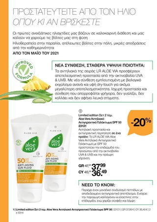 	
	
Limited edition Σετ 2 τεμ.
Aloe Vera Αντηλιακό
Αντιγηραντικό Γαλάκτωμα SPF 50
23121
Αντηλιακή προστασία και
αντιγηραντική περιποίηση σε ένα
προϊόν: Το LR ALOE VIA Aloe
Vera Αντηλιακό Αντιγηραντικό
Γαλάκτωμα με SPF 50
προστατεύει την επιδερμίδα του
προσώπου από την ακτινοβολία
UVA  UVB και την πρόωρη
γήρανση.
GR 47,98
37.99
CY 45,98
36.49
ΠΡΟΣΤΑΤΕΥΤΕΙΤΕ ΑΠΟ ΤΟΝ ΗΛΙΟ
ΟΠΟΥ ΚΙ ΑΝ ΒΡΙΣΚΕΣΤΕ
Οι πρώτες ανοιξιάτικες ηλιαχτίδες μας βάζουν σε καλοκαιρινή διάθεση και μας
καλούν να χαρούμε τις βόλτες μας στη φύση
Ηλιοθεραπεία στην παραλία, ατέλειωτες βόλτες στην πόλη, μικρές αποδράσεις
από την καθημερινότητα
ΑΠΟ ΤΟΝ ΜΑΪΟ ΤΟΥ 2021
ΝΕΑ ΣΥΝΘΕΣΗ, ΣΤΑΘΕΡΑ ΥΨΗΛΗ ΠΟΙΟΤΗΤΑ:
Τα αντηλιακά της σειράς LR ALOE VIA προσφέρουν
αποτελεσματική προστασία από την ακτινοβολία UVA
 UVB. Με νέα σύνθεση εμπλουτισμένη με βιολογικό
εκχύλισμα ανανά και υφή dry-touch για ακόμα
μεγαλύτερη αποτελεσματικότητα. Ισχυρή προστασία και
σύνθεση που απορροφάται γρήγορα, δεν γυαλίζει, δεν
κολλάει και δεν αφήνει λευκά στίγματα.
NEED TO KNOW:
Περιέχει έναν μοναδικό συνδυασμό πεπτιδίων με
αποδεδειγμένο αντιγηραντικό αποτέλεσμα. Ενισχύει
την παραγωγή κολλαγόνου κι ελαστίνης στην
επιδερμίδα, ενώ χαρίζει σύσφιξη και λάμψη
-20%
1 | 
Limited edition Σετ 2 τεμ. Aloe Vera Αντηλιακό Αντιγηραντικό Γαλάκτωμα SPF 50 | 23121 | GR 37,99 € | CY 36,49 € | 2
x 50 ml
 