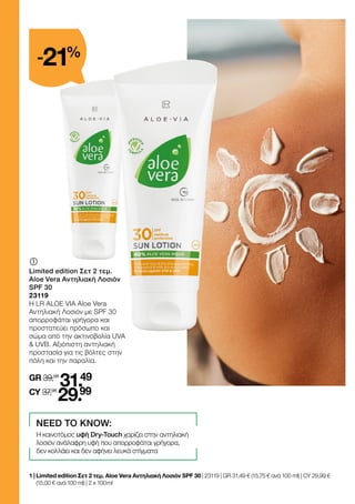 	
	
Limited edition Σετ 2 τεμ.
Aloe Vera Αντηλιακή Λοσιόν
SPF 30
23119
Η LR ALOE VIA Aloe Vera
Αντηλιακή Λοσιόν με SPF 30
απορροφάται γρήγορα και
προστατεύει πρόσωπο και
σώμα από την ακτινοβολία UVA
 UVB. Αξιόπιστη αντηλιακή
προστασία για τις βόλτες στην
πόλη και την παραλία.
GR 39,98
31.49
CY 37,98
29.99
1 | 
Limited edition Σετ 2 τεμ. Aloe Vera Αντηλιακή Λοσιόν SPF 30 | 23119 | GR 31,49 € (15,75 € ανά 100 ml) | CY 29,99 €
(15,00 € ανά 100 ml) | 2 x 100 ml
NEED TO KNOW:
Η καινοτόμος υφή Dry-Touch χαρίζει στην αντηλιακή
λοσιόν ανάλαφρη υφή που απορροφάται γρήγορα,
δεν κολλάει και δεν αφήνει λευκά στίγματα
-21%
 