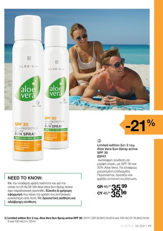 17
LR WORLD 05.2021
	
Limited edition Σετ 2 τεμ.
Aloe Vera Sun Spray active
SPF 30
23117
Ανάλαφρη σύνθεση σε
μορφή σπρέι, με SPF 30 και
30% Aloe Vera. Για ελαφρώς
μαυρισμένη επιδερμίδα.
Περιποιείται, δροσίζει και
χαρίζει εντατική ενυδάτωση.
GR 45,98
35.99
CY 45,98
35.99
2 | 
Limited edition Σετ 2 τεμ. Aloe Vera Sun Spray active SPF 30 | 23117 | GR 35,99 € (14,40 € ανά 100 ml) | CY 35,99 € (14,40
€ ανά 100 ml) | 2 x 125 ml
-21%
NEED TO KNOW:
Με την σταθερά υψηλή ποιότητα του για την
οποία το LR ALOE VIA Aloe Vera Sun Spray Αctive
έχει παραδοσιακά αγαπηθεί. Εύκολη  γρήγορη
εφαρμογή που κάνει την χρήση του αντηλιακού
ευκολότερη από ποτέ. Με δροσιστική αίσθηση και
αδιάβροχη σύνθεση.
 