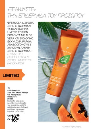 	
	
Limited Edition
Aloe Vera Exotic Papaya
Gel Καθαρισμού
Προσώπου
20820
Καθαρίζει απαλά και
δροσίζει την επιδερμίδα
του προσώπου, με 30%
gel Aloe Vera και βιολογικό
εκχύλισμα papaya για
λαμπερή επιδερμίδα.
GR
16.99
CY
16.39
*με βιολογικό εκχύλισμα papaya
LIMITED
ΦΡΕΣΚΑΔΑ & ΔΡΟΣΙΑ
ΣΤΗΝ ΕΠΙΔΕΡΜΙΔΑ!
ΤΑ ΚΑΛΟΚΑΙΡΙΝΑ
LIMITED EDITION
ΠΡΟΪΟΝΤΑ ΜΕ ALOE
VERA ΚΑΙ ΒΙΟΛΟΓΙΚΟ
ΕΚΧΥΛΙΣΜΑ PAPAYA
ΑΝΑΖΩΟΓΟΝΟΥΝ &
ΧΑΡΙΖΟΥΝ ΛΑΜΨΗ
ΣΤΗΝ ΕΠΙΔΕΡΜΙΔΑ –
Η ΚΑΛΥΤΕΡΗ
ΠΕΡΙΠΟΙΗΣΗ ΓΙΑ ΤΙΣ
ΖΕΣΤΕΣ ΗΜΕΡΕΣ ΤΟΥ
ΚΑΛΟΚΑΙΡΙΟΥ!
«ΞΕΔΙΨΑΣΤΕ»
ΤΗΝ ΕΠΙΔΕΡΜΙΔΑ ΤΟΥ ΠΡΟΣΩΠΟΥ
 