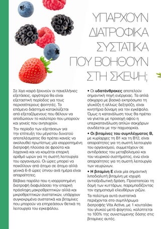 Σε λίγο καιρό ξεκινούν οι πανελλήνιες
εξετάσεις, αργότερα θα είναι
εξεταστική περίοδος για τους
περισσότερους φοιτητές. Το
επόμενο διάστημα κατακλύζεται
από εξεταζόμενους που θέλουν να
αποδώσουν το καλύτερο που μπορούν
και γονείς που ανησυχούν.
Την περίοδο των εξετάσεων για
την επίτευξη του μέγιστου δυνατού
αποτελέσματος θα πρέπει κανείς να
ακολουθεί πρωτίστως μία ισορροπημένη
διατροφή πλούσια σε φρούτα και
λαχανικά και να κοιμάται επαρκή
αριθμό ωρών για τη σωστή λειτουργία
του οργανισμού. Οι ώρες μπορεί να
ποικίλλουν από άτομο σε άτομο αλλά
γενικά 6-8 ώρες ύπνου ανά ημέρα είναι
απαραίτητες.
Βέβαια παρόλο που η ισορροπημένη
διατροφή διαφυλάσσει την επαρκή
πρόσληψη μακροθρεπτικών αλλά και
μικροθρεπτικών συστατικών, υπάρχουν
συγκεκριμένα συστατικά και βιταμίνες
που μπορούν να επηρεάσουν θετικά τη
λειτουργία του εγκεφάλου.
• Οι υδατάνθρακες αποτελούν
σημαντική πηγή ενέργειας. Τα απλά
σάκχαρα με βασικό εκπρόσωπο τη
γλυκόζη ή αλλιώς δεξτρόζη, είναι
κινητήρια δύναμη για τον εγκέφαλο.
Όμως η κατανάλωση τους θα πρέπει
να γίνεται με προσοχή αφού η
υπερκατανάλωση απλών σακχάρων
συνδέεται με την παχυσαρκία.
• Οι βιταμίνες του συμπλέγματος Β,
με κυρίαρχες τη Β1 και τη Β12, είναι
απαραίτητες για τη σωστή λειτουργία
του οργανισμού, συμμετέχουν σε
αντιδράσεις του μεταβολισμού και
του νευρικού συστήματος, ενώ είναι
απαραίτητες για τη σωστή λειτουργία
των νευρώνων.
• Η βιταμίνη Ε είναι μία σημαντική
λιποδιαλυτή βιταμίνη με ισχυρή
αντιοξειδωτική δράση. Προστατεύει τη
δομή των κυττάρων, παρεμποδίζοντας
τον σχηματισμό ελευθέρων ριζών.
Τα πολύτιμα αυτά συστατικά
περιέχονται στο συμπλήρωμα
διατροφής Vita Active, με 1 κουταλάκι
του γλυκού μετά φαγητού, καλύπτεται
το 100% της συνιστώμενης δόσης στις
βιταμίνες αυτές.
ΥΠΆΡΧΟΥΝ
ΔΙΑΤΡΟΦΙΚΆ
ΣΥΣΤΑΤΙΚΆ
ΠΟΥ ΒΟΗΘΟΎΝ
ΣΤΗ ΣΚΈΨΗ;
 