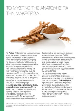 1
Το Reishi Plus περιέχει βιταμίνη C, η οποία συμβάλλει στην προστασία των κυττάρων από το οξειδωτικό στρες, στη φυσιολογική
λειτουργία των μεταβολικών διεργασιών που αποσκοπούν στην παραγωγή ενέργειας και στη μείωση της αίσθησης κόπωσης και
εξάντλησης.
ΤΟ ΜΥΣΤΙΚΌ ΤΗΣ ΑΝΑΤΟΛΉΣ ΓΙΑ
ΤΗΝ ΜΑΚΡΟΖΩΊΑ
Το Reishi ή Ganoderma Lucidum ανήκει
στην κατηγορία των μανιταριών, ενώ
έχουν καταγραφεί πολλές δράσεις
στην ασιατική παραδοσιακή ιατρική.
Το Ganoderma lucidum (G.Lucidum)
είναι ένα μανιτάρι που χρησιμοποιείται
ως τονωτικό για την προώθηση
της μακροζωίας και της υγείας. Τα
πιο γνωστά συστατικά του είναι τα
τριτερπενοειδή, οι πολυσακχαρίτες, οι
πρωτεΐνες, τα αμινοξέα, οι αλκοόλες, οι
φαινόλες, τα μέταλλα και οι βιταμίνες.
Μεταξύ των ενεργών συστατικών
του, το G.Lucidum περιέχει
πολυσακχαρίτες, πρωτεογλυκάνες,
πρωτεΐνες και τριτερπενοειδή τα
οποία παρουσιάζουν υπογλυκαιμική
δράση. Μεγάλο επιστημονικό
ενδιαφέρον παρουσιάζουν τα
τριτερπενοειδή. Τα τριτερπενοειδή
που απομονώνονται από Ganoderma
lucidum είναι μια κατηγορία φυσικώς
απαντώμενων ενώσεων. Πολλά
δεδομένα τα τελευταία χρόνια δείχνουν
ότι τα τριτερπενοειδή παρουσιάζουν
ένα ευρύ φάσμα αντικαρκινικών
ιδιοτήτων, συμπεριλαμβανομένης
της αντι-πολλαπλασιαστικής, αντι-
μεταστατικής και αντι-αγγειογενετικής
δραστηριότητας.
Το μόνο σίγουρο ότι το Reishi
μπορεί να αποτελέσει ένα πολλά
υποσχόμενο μανιτάρι, που οι δράσεις
του είναι ποικίλλες. Το Reishi plus
έχει Σκόνη αλλά και εκχύλισμα του
μανιταριού συνδυασμένα με την
αντιοξειδωτική δράση της βιταμίνης
C. Με τον τρόπο αυτό πετυχαίνεται
η πλούσια περιεκτικότητα του
τόσο σε τριτερπενοειδή όσο και
πολυσακχαρίτες.
 