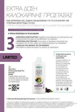 3
ALOE VERA DRINKING GEL AÇAÍ PRO SUMMER
LIMITED
ΕΝΑ DRINKING GEL ΕΙΔΙΚΑ ΣΧΕΔΙΑΣΜΕΝΟ ΓΙΑ ΤΟ ΚΑΛΟΚΑΙΡΙ, ΜΕ
ΥΠΕΡΟΧΑ ΦΡΟΥΤΩΔΗ ΓΕΥΣΗ.
Η ΤΡΙΠΛΗ ΠΡΟΣΤΑΣΙΑ ΤΟΥ ΟΡΓΑΝΙΣΜΟΥ ΜΕ ΤΗ ΔΥΝΑΜΗ ΤΟΥ AÇAÍ BERRY.
EXTRA ΔΟΣΗ
ΚΑΛΟΚΑΙΡΙΝΗΣ ΠΡΟΣΤΑΣΙΑΣ
	
	
Aloe Vera
Drinking Gel AçaÍ Pro
Summer
81100
Η φρουτώδης γεύση που
συνδυάζει 85% Aloe Vera Gel
με την αντιοξειδωτική δράση
των Superfoods.
GR
35.53
CY
32.99
+ΙΣΟΡΡΟΠΙΑ ΗΛΕΚΤΡΟΛΥΤΩΝ: Συμβάλλει στην ισορροπία των ηλεκτρολυτών και
στη φυσιολογική λειτουργία του μεταβολισμού της ενέργειας.1
+ ΠΡΟΣΤΑΣΙΑ ΑΠΟ ΤΟΝ ΗΛΙΟ: Υποστηρίζει τις διεργασίες προστασίας της
επιδερμίδας από τον ήλιο, καθώς και το φυσικό μαύρισμα της επιδερμίδας.2
+ ΕΝΙΣΧΥΣΗ ΤΗΣ ΑΜΥΝΑΣ ΤΟΥ ΟΡΓΑΝΙΣΜΟΥ:
Υποστηρίζει την ομαλή λειτουργία της άμυνας του οργανισμού.3
1 | 
Aloe Vera Drinking Gel Açaí Pro Summer | 81100 | GR 35,53 € | CY 32,99 € | 1000 ml
Η ΤΡΙΠΛΗ ΠΡΟΣΤΑΣΙΑ ΓΙΑ ΤΟ ΚΑΛΟΚΑΙΡΙ
1
Η βιταμίνη C συμβάλλει στη φυσιολογική λειτουργία των μεταβολικών διεργασιών που αποσκοπούν στην παραγωγή ενέργειας. Ο
ψευδάργυρος συμβάλλει στον φυσιολογικό μεταβολισμό της βιταμίνης Α. Το μαγνήσιο συμβάλλει στην ισορροπία των ηλεκτρολυτών. 2
Ο
χαλκός και ο ψευδάργυρος συμβάλλουν στην προστασία των κυττάρων από το οξειδωτικό στρες. Ο ψευδάργυρος συμβάλλει στη
διατήρηση της φυσιολογικής κατάστασης του δέρματος. Ο χαλκός συμβάλλει στον φυσιολογικό χρωματισμό του δέρματος. 3
Ο
ψευδάργυρος, η βιταμίνη C και ο χαλκός συμβάλλουν στη φυσιολογική λειτουργία του ανοσοποιητικού συστήματος
Η Aloe Vera συναντά
τη δύναμη των
superfoods
Η μακρά παράδοση της
Aloe Vera συναντά τη
δύναμη των superfoods
σε ένα Drinking Gel
που συνδυάζει την
αποτελεσματικότητα
της Aloe Vera με τις
ευεργετικές ιδιότητες
του Açaí berry! Με
υψηλή περιεκτικότητα
σε αντιοξειδωτικά,
πολύτιμες βιταμίνες και
μέταλλα. Ένας εξαιρετικός
συνδυασμός από Aloe Vera
και φυσικά superfoods για
ακόμα περισσότερη ευεξία.
 