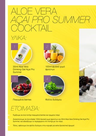 ALOE VERA
AÇAI PRO SUMMER
COCKTAIL
ΥΛΙΚΑ:
ΕΤΟΙΜΑΣΊΑ:
30ml Αloe Vera
Drinking Gel Açai Pro
Summer
Παγωμένα berries
100ml φυσικό χυμό
φρούτων
Φύλλα δυόσμου
1
3
2
4
Γεμίζουμε σε ένα ποτήρι παγωμένα berries και τριμμένο πάγο
Ανακατεύουμε σε ένα shaker 100ml φυσικό χυμό φρούτων και 30ml Αloe Vera Drinking Gel Açai Pro
Summer, και αδειάζουμε το περιεχόμενο στο ποτήρι με τον πάγο.
Τέλος, αφήνουμε ένα φύλλο δυόσμου στην κορυφή για extra δροσιστικό άρωμα!
 