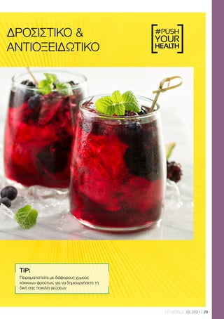 #PUSH
YOUR
HEALTH
29
LR WORLD 05.2021
ΔΡΟΣΙΣΤΙΚΌ 
ΑΝΤΙΟΞΕΙΔΩΤΙΚΌ
TIP:
Πειραματιστείτε με διάφορους χυμούς
κόκκινων φρούτων, για να δημιουργήσετε τη
δική σας ποικιλία γεύσεων
 