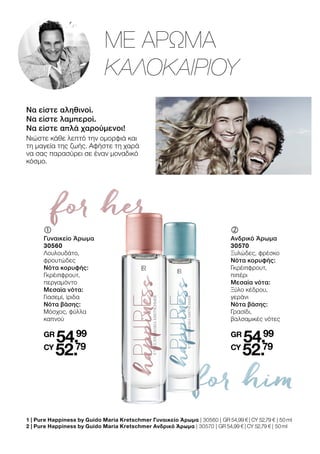 for her
for him
Να είστε αληθινοί.
Να είστε λαμπεροί.
Να είστε απλά χαρούμενοι!
Νιώστε κάθε λεπτό την ομορφιά και
τη μαγεία της ζωής. Αφήστε τη χαρά
να σας παρασύρει σε έναν μοναδικό
κόσμο.
ΜΕ ΑΡΩΜΑ
ΚΑΛΟΚΑΙΡΙΟΥ
1 | 
Pure Happiness by Guido Maria Kretschmer Γυναικείο Άρωμα | 30560 | GR 54,99 € | CY 52,79 € | 50 ml
2 | 
Pure Happiness by Guido Maria Kretschmer Ανδρικό Άρωμα | 30570 | GR 54,99 € | CY 52,79 € | 50 ml
	
	
Γυναικείο Άρωμα
30560
Λουλουδάτο,
φρουτώδες
Νότα κορυφής:
Γκρέιπφρουτ,
περγαμόντο
Μεσαία νότα:
Γιασεμί, ίριδα
Νότα βάσης:
Μόσχος, φύλλα
καπνού
GR
54.99
CY
52.79
‚	
	
Ανδρικό Άρωμα
30570
Ξυλώδες, φρέσκο
Νότα κορυφής:
Γκρέιπφρουτ,
πιπέρι
Μεσαία νότα:
Ξύλο κέδρου,
γεράνι
Νότα βάσης:
Γρασίδι,
βαλσαμικές νότες
GR
54.99
CY
52.79
 