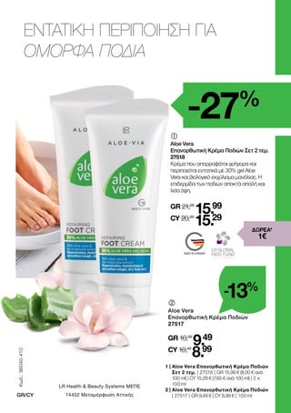 MADE IN GERMANY
ΕΝΤΑΤΙΚΗ ΠΕΡΙΠΟΙΗΣΗ ΓΙΑ
ΟΜΟΡΦΑ ΠΟΔΙΑ
-27%
1 | 
Aloe Vera Επανορθωτική Κρέμα Ποδιών
Σετ 2 τεμ. | 27518 | GR 15,99 € (8,00 € ανά
100 ml) | CY 15,29 € (7,65 € ανά 100 ml) | 2 x
100 ml
2 | 
Aloe Vera Επανορθωτική Κρέμα Ποδιών
| 27517 | GR 9,49 € | CY 8,99 € | 100 ml
	
	
Aloe Vera
Επανορθωτική Κρέμα Ποδιών
27517
GR 10,99
9.49
CY 10,49
8.99
	
Aloe Vera
Επανορθωτική Κρέμα Ποδιών Σετ 2 τεμ.
27518
Κρέμα που απορροφάται γρήγορα και
περιποιείται εντατικά με 30% gel Aloe
Vera και βιολογικό εκχύλισμα μανόλιας. Η
επιδερμίδα των ποδιών αποκτά απαλή και
λεία όψη.
GR 21,98
15.99
CY 20,98
15.29
-13%
ΔΩΡΕΑ*
1 €
Κωδ.:
96040-410
GR/CY
LR Health  Beauty Systems ΜΕΠΕ
14452 Μεταμόρφωση Αττικής
 