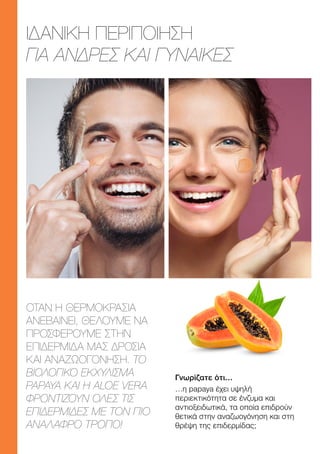 ΙΔΑΝΙΚΗ ΠΕΡΙΠΟΙΗΣΗ
ΓΙΑ ΑΝΔΡΕΣ ΚΑΙ ΓΥΝΑΙΚΕΣ
ΟΤΑΝ Η ΘΕΡΜΟΚΡΑΣΙΑ
ΑΝΕΒΑΙΝΕΙ, ΘΕΛΟΥΜΕ ΝΑ
ΠΡΟΣΦΕΡΟΥΜΕ ΣΤΗΝ
ΕΠΙΔΕΡΜΙΔΑ ΜΑΣ ΔΡΟΣΙΑ
ΚΑΙ ΑΝΑΖΩΟΓΟΝΗΣΗ. ΤΟ
ΒΙΟΛΟΓΙΚΟ ΕΚΧΥΛΙΣΜΑ
ΡΑΡΑΥΑ ΚΑΙ Η ALOE VERA
ΦΡΟΝΤΙΖΟΥΝ ΟΛΕΣ ΤΙΣ
ΕΠΙΔΕΡΜΙΔΕΣ ΜΕ ΤΟΝ ΠΙΟ
ΑΝΑΛΑΦΡΟ ΤΡΟΠΟ!
Γνωρίζατε ότι…
…η papaya έχει υψηλή
περιεκτικότητα σε ένζυμα και
αντιοξειδωτικά, τα οποία επιδρούν
θετικά στην αναζωογόνηση και στη
θρέψη της επιδερμίδας;
 