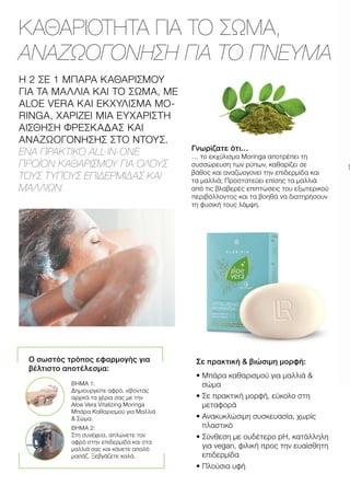 ΚΑΘΑΡΙΟΤΗΤΑ ΓΙΑ ΤΟ ΣΩΜΑ,
ΑΝΑΖΩΟΓΟΝΗΣΗ ΓΙΑ ΤΟ ΠΝΕΥΜΑ
Η 2 ΣΕ 1 ΜΠΑΡΑ ΚΑΘΑΡΙΣΜΟΥ
ΓΙΑ ΤΑ ΜΑΛΛΙΑ ΚΑΙ ΤΟ ΣΩΜΑ, ΜΕ
ALOE VERA ΚΑΙ ΕΚΧΥΛΙΣΜΑ MO-
RINGA, ΧΑΡΙΖΕΙ ΜΙΑ ΕΥΧΑΡΙΣΤΗ
ΑΙΣΘΗΣΗ ΦΡΕΣΚΑΔΑΣ ΚΑΙ
ΑΝΑΖΩΟΓΟΝΗΣΗΣ ΣΤΟ ΝΤΟΥΣ.
ΕΝΑ ΠΡΑΚΤΙΚΟ ALL-IN-ONE
ΠΡΟΪΟΝ ΚΑΘΑΡΙΣΜΟΥ ΓΙΑ ΟΛΟΥΣ
ΤΟΥΣ ΤΥΠΟΥΣ ΕΠΙΔΕΡΜΙΔΑΣ ΚΑΙ
ΜΑΛΛΙΩΝ.
Γνωρίζατε ότι…
… το εκχύλισμα Moringa αποτρέπει τη
συσσώρευση των ρύπων, καθαρίζει σε
βάθος και αναζωογονεί την επιδερμίδα και
τα μαλλιά; Προστατεύει επίσης τα μαλλιά
από τις βλαβερές επιπτώσεις του εξωτερικού
περιβάλλοντος και τα βοηθά να διατηρήσουν
τη φυσική τους λάμψη.
Σε πρακτική  βιώσιμη μορφή:
• 
Μπάρα καθαρισμού για μαλλιά 
σώμα
• 
Σε πρακτική μορφή, εύκολο στη
μεταφορά
• 
Ανακυκλώσιμη συσκευασία, χωρίς
πλαστικό
• 
Σύνθεση με ουδέτερο pH, κατάλληλη
για vegan, φιλική προς την ευαίσθητη
επιδερμίδα
• 
Πλούσια υφή
Ο σωστός τρόπος εφαρμογής για
βέλτιστο αποτέλεσμα:
ΒΗΜΑ 1:
Δημιουργείτε αφρό, νίβοντας
αρχικά τα χέρια σας με την
Aloe Vera Vitalizing Moringa
Μπάρα Καθαρισμού για Μαλλιά
 Σώμα.
ΒΗΜΑ 2:
Στη συνέχεια, απλώνετε τον
αφρό στην επιδερμίδα και στα
μαλλιά σας και κάνετε απαλό
μασάζ. Ξεβγάζετε καλά.
 