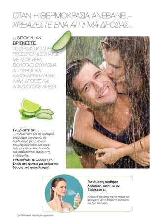 ΟΤΑΝ Η ΘΕΡΜΟΚΡΑΣΙΑ ΑΝΕΒΑΙΝΕΙ,–
ΧΡΕΙΑΖΕΣΤΕ ΕΝΑ ΑΓΓΙΓΜΑ ΔΡΟΣΙΑΣ...
... ΟΠΟΥ ΚΙ ΑΝ
ΒΡΙΣΚΕΣΤΕ.
ΤΟ ΔΡΟΣΙΣΤΙΚΟ ΣΠΡΕΪ
ΠΡΟΣΩΠΟΥ  ΣΩΜΑΤΟΣ
ME ALOE VERA,
ΒΙΟΛΟΓΙΚΟ ΕΚΧΥΛΙΣΜΑ
ΑΓΓΟΥΡΙΟΥ ΚΑΙ
ΚΑΛΟΚΑΙΡΙΝΟ ΑΡΩΜΑ
ΛΑΪΜ, ΔΡΟΣΙΖΕΙ ΚΑΙ
ΑΝΑΖΩΟΓΟΝΕΙ ΑΜΕΣΑ.
Γνωρίζατε ότι…
… η Aloe Vera και το βιολογικό
εκχύλισμα αγγουριού, σε
συνδυασμό με το άρωμα
λάιμ δημιουργούν ένα cock-
tail αρωμάτων που δροσίζει
και αναζωογονεί άμεσα την
επιδερμίδα;
ΣΥΜΒΟΥΛΗ: Φυλάσσετε το
Σπρέι στο ψυγείο για ακόμα πιο
δροσιστικό αποτέλεσμα!
Για άμεση αίσθηση
δροσιάς, όπου κι αν
βρίσκεστε:
Κλείνετε τα μάτια και το στόμα και
ψεκάζετε με το Σπρέι το πρόσωπο
και όλο το σώμα.
*με βιολογικό εκχύλισμα αγγουριού
 