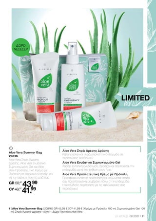 11
LR WORLD 06.2021
Aloe Vera Σπρέι Άμεσης Δράσης
Καταπραΰνει και αναζωογονεί την επιδερμίδα σε
περιπτώσεις ερεθισμού.
Aloe Vera Ενυδατικό Συμπυκνωμένο Gel
Χαρίζει εντατική ενυδάτωση, δροσίζει και περιποιείται την
επιδερμίδα μετά την έκθεση στον ήλιο.
Aloe Vera Προστατευτική Κρέμα με Πρόπολη
Προσφέρει εντατική περιποίηση και απλώνεται απαλά
σαν προστατευτική μεμβράνη πάνω στην επιδερμίδα.
Η κατάλληλη περιποίηση για τις καλοκαιρινές σας
περιπέτειες!
	
Aloe Vera Summer Bag
20816
Aloe Vera Σπρέι Άμεσης
Δράσης, Aloe Vera Ενυδατικό
Συμπυκνωμένο Gel και Aloe
Vera Προστατευτική Κρέμα με
Πρόπολη σε πρακτικό νεσεσέρ για
να τα παίρνετε παντού μαζί σας.
GR 50,87
43.99
CY 48,77
41.99
1 
| Aloe Vera Summer Bag | 20816 | GR 43,99 € | CY 41,99 € | Κρέμα με Πρόπολη 100 ml, Συμπυκνωμένο Gel 100
ml, Σπρέι Άμεσης Δράσης 150ml + Δώρο Τσαντάκι Aloe Vera
LIMITED
ΔΩΡΟ
ΝΕΣΕΣΕΡ
 