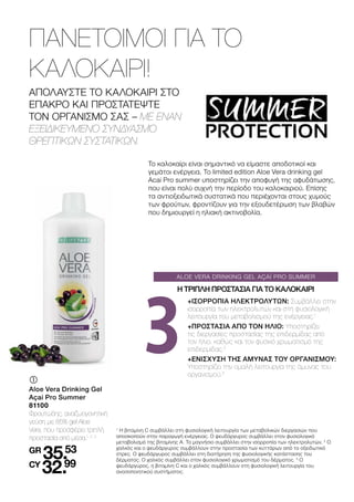 ALOE VERA DRINKING GEL AÇAÍ PRO SUMMER
3
	
	
Aloe Vera Drinking Gel
Açai Pro Summer
81100
Φρουτώδης, αναζωογονητική
γεύση με 85% gel Aloe
Vera, που προσφέρει τριπλή
προστασία από μέσα.1, 2, 3
GR
35.53
CY
32.99
ΑΠΟΛΑΥΣΤΕ ΤΟ ΚΑΛΟΚΑΙΡΙ ΣΤΟ
ΕΠΑΚΡΟ ΚΑΙ ΠΡΟΣΤΑΤΕΨΤΕ
ΤΟΝ ΟΡΓΑΝΙΣΜΟ ΣΑΣ – ΜΕ ΕΝΑΝ
ΕΞΕΙΔΙΚΕΥΜΕΝΟ ΣΥΝΔΥΑΣΜΟ
ΘΡΕΠΤΙΚΩΝ ΣΥΣΤΑΤΙΚΩΝ.
ΠΑΝΕΤΟΙΜΟΙ ΓΙΑ ΤΟ
ΚΑΛΟΚΑΙΡΙ!
1
Η βιταμίνη C συμβάλλει στη φυσιολογική λειτουργία των μεταβολικών διεργασιών που
αποσκοπούν στην παραγωγή ενέργειας. Ο ψευδάργυρος συμβάλλει στον φυσιολογικό
μεταβολισμό της βιταμίνης Α. Το μαγνήσιο συμβάλλει στην ισορροπία των ηλεκτρολυτών. 2
Ο
χαλκός και ο ψευδάργυρος συμβάλλουν στην προστασία των κυττάρων από το οξειδωτικό
στρες. Ο ψευδάργυρος συμβάλλει στη διατήρηση της φυσιολογικής κατάστασης του
δέρματος. Ο χαλκός συμβάλλει στον φυσιολογικό χρωματισμό του δέρματος. 3
Ο
ψευδάργυρος, η βιταμίνη C και ο χαλκός συμβάλλουν στη φυσιολογική λειτουργία του
ανοσοποιητικού συστήματος.
+ΙΣΟΡΡΟΠΙΑ ΗΛΕΚΤΡΟΛΥΤΩΝ: Συμβάλλει στην
ισορροπία των ηλεκτρολυτών και στη φυσιολογική
λειτουργία του μεταβολισμού της ενέργειας.1
+ΠΡΟΣΤΑΣΙΑ ΑΠΟ ΤΟΝ ΗΛΙΟ: Υποστηρίζει
τις διεργασίες προστασίας της επιδερμίδας από
τον ήλιο, καθώς και τον φυσικό χρωματισμό της
επιδερμίδας.2
+ΕΝΙΣΧΥΣΗ ΤΗΣ ΑΜΥΝΑΣ ΤΟΥ ΟΡΓΑΝΙΣΜΟΥ:
Υποστηρίζει την ομαλή λειτουργία της άμυνας του
οργανισμού.3
Η ΤΡΙΠΛΗ ΠΡΟΣΤΑΣΙΑ ΓΙΑ ΤΟ ΚΑΛΟΚΑΙΡΙ
Το καλοκαίρι είναι σημαντικό να είμαστε αποδοτικοί και
γεμάτοι ενέργεια. Tο limited edition Aloe Vera drinking gel
Acai Pro summer υποστηρίζει την αποφυγή της αφυδάτωσης,
που είναι πολύ συχνή την περίοδο του καλοκαιριού. Επίσης
τα αντιοξειδωτικά συστατικά που περιέχονται στους χυμούς
των φρούτων, φροντίζουν για την εξουδετέρωση των βλαβών
που δημιουργεί η ηλιακή ακτινοβολία.
 