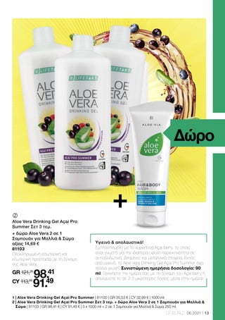 13
LR WORLD 06.2021
Υγιεινό  απολαυστικό!
Εμπλουτισμένο με το superfood Açai berry, το οποίο
είναι γνωστό για την ιδιαίτερα υψηλή περιεκτικότητα σε
αντιοξειδωτικά, βιταμίνες και μεταλλικά στοιχεία. Εκτός
από υγιεινό, το Aloe Vera Drinking Gel Açai Pro Summer έχει
τέλεια γεύση! Συνιστώμενη ημερήσια δοσολογία: 90
ml. Ξεκινήστε την ημέρα σας με τη δύναμη του Açai berry ή
απολαύστε το σε 2-3 μικρότερες δόσεις μέσα στην ημέρα!
	
	
Aloe Vera Drinking Gel Açai Pro
Summer Σετ 3 τεμ.
+ δώρο Aloe Vera 2 σε 1
Σαμπουάν για Μαλλιά  Σώμα
αξίας 14,69 €
81103
Ολοκληρωμένη εσωτερική και
εξωτερική προστασία με τη δύναμη
της Aloe Vera.
GR 121,28
98.41
CY 113,66
91.49
1 | Aloe Vera Drinking Gel Açai Pro Summer | 81100 | GR 35,53 € | CY 32,99 € | 1000 ml
2 
| Aloe Vera Drinking Gel Açai Pro Summer Σετ 3 τεμ. + δώρο Aloe Vera 2 σε 1 Σαμπουάν για Μαλλιά 
Σώμα | 81103 | GR 98,41 € | CY 91,49 € | 3 x 1000 ml + 2 σε 1 Σαμπουάν για Μαλλιά  Σώμα 250 ml
Δώρο
+
 