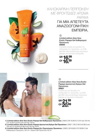 	
	
Limited edition Aloe Vera
Exotic Papaya Gel Καθαρισμού
Προσώπου
20820
Καθαρίζει απαλά και δροσίζει την
επιδερμίδα του προσώπου, με 30%
gel Aloe Vera και βιολογικό εκχύλισμα
papaya για λαμπερή επιδερμίδα.
GR
16.99
CY
16.39
ΚΑΛΟΚΑΙΡΙΝΗ ΠΕΡΙΠΟΙΗΣΗ
ΜΕ ΦΡΟΥΤΩΔΕΣ ΑΡΩΜΑ
PAPAYA
ΓΙΑ ΜΙΑ ΑΠΙΣΤΕΥΤΑ
ΑΝΑΖΩΟΓΟΝΗΤΙΚΗ
ΕΜΠΕΙΡΙΑ.
	
	
Limited edition Aloe Vera Exotic
Papaya Δροσιστική Κρέμα-Gel
Προσώπου
20821
Ενυδατώνει και δροσίζει την
επιδερμίδα του προσώπου, με 50%
gel Aloe Vera και βιολογικό εκχύλισμα
papaya για λαμπερή επιδερμίδα.
GR
21.99
CY
20.99
1 
| Limited edition Aloe Vera Exotic Papaya Gel Καθαρισμού Προσώπου | 20820 | GR 16,99 € (11,33 € ανά 100 ml)
| CY 16,39 € (10,93 € ανά 100 ml) | 150 ml
2 
| Limited edition Aloe Vera Exotic Papaya Δροσιστική Κρέμα-Gel Προσώπου | 20821 | GR 21,99 € (43,98 € ανά
100 ml) | CY 20,99 € (41,98 € ανά 100 ml) | 50 ml
3 
| Limited edition Aloe Vera Exotic Papaya Σετ Περιποίησης Προσώπου | 20822 | GR 30,99 € | CY 29,99 € | Gel
Καθαρισμού Προσώπου 150 ml + Κρέμα-Gel Προσώπου 50 ml
 