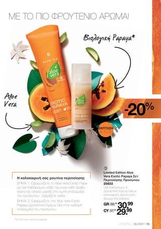 15
LR WORLD 06.2021
Η καλοκαιρινή σας ρουτίνα περιποίησης
ΒΗΜΑ 1: Εφαρμόζετε το Aloe Vera Exotic Papa-
ya Gel Καθαρισμού κάθε πρωί και κάθε βράδυ
κάνοντας απαλό μασάζ στη νωπή επιδερμίδα
του προσώπου. Ξεβγάζετε καλά.
ΒΗΜΑ 2: Εφαρμόζετε την Aloe Vera Exotic
Papaya Δροσιστική Κρέμα-Gel στην καθαρή
επιδερμίδα του προσώπου.
	
	
Limited Edition Aloe
Vera Exotic Papaya Σετ
Περιποίησης Προσώπου
20822
Gel Καθαρισμού 
Δροσιστική Κρέμα-Gel με
καλοκαιρινό, φρουτώδες
άρωμα από papaya.
GR 38,98
30.99
CY 37,38
29.99
ΜΕ ΤΟ ΠΙΟ ΦΡΟΥΤΕΝΙΟ ΑΡΩΜΑ!
Βιολογική Papaya*
*Με βιολογικό εκχύλισμα papaya
Aloe
Vera
ΕΚΠΤΩΣΗ
ΜΕ ΤΟ ΣΕΤ
-20%
 