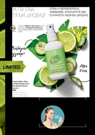 ΩΡΑ ΓΙΑ ΕΝΑ
ΑΓΓΙΓΜΑ ΔΡΟΣΙΑΣ!
ΟΤΑΝ Η ΘΕΡΜΟΚΡΑΣΙΑ
ΑΝΕΒΑΙΝΕΙ, ΑΠΟΛΑΥΣΤΕ ΜΙΑ
ΕΥΧΑΡΙΣΤΗ ΑΙΣΘΗΣΗ ΔΡΟΣΙΑΣ.
	
	
Limited edition Aloe
Vera Refreshing Lime
Σπρέι Προσώπου 
Σώματος
20825
Δροσιστικό σπρέι για
πρόσωπο  σώμα που
αναζωογονεί και δροσίζει
την επιδερμίδα με 50%
Aloe Vera, βιολογικό
εκχύλισμα αγγουριού και
άρωμα λάιμ.
GR
10.99
CY
10.59
ΣΥΜΒΟΥΛΗ: Φυλάσσετε το
σπρέι στο ψυγείο για ακόμα
πιο δροσιστικό αποτέλεσμα!
Άμεση αίσθηση δροσιάς όπου κι αν
βρίσκεστε:
Κλείνετε τα μάτια
και το στόμα και
ψεκάζετε με το
σπρέι το πρόσωπο…
… 
και όλο το σώμα.
*Με βιολογικό εκχύλισμα αγγουριού
LIMITED
Βιολογικό
αγγούρι*
Aloe
Vera
Το σήμα “Made in Germany” είναι
η δική μας υπόσχεση ποιότητας,
στην οποία μπορείτε να βασιστείτε
100%.
 