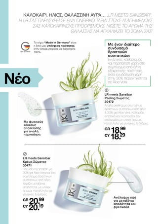 ΚΑΛΟΚΑΙΡΙ, ΗΛΙΟΣ, ΘΑΛΑΣΣΙΝΗ ΑΥΡΑ… „LR MEETS SANSIBAR“.
Η LR ΣΑΣ ΠΑΡΑΣΥΡΕΙ ΣΕ ΕΝΑ ΟΝΕΙΡΙΚΟ ΤΑΞΙΔΙ ΣΤΟΥΣ ΑΓΑΠΗΜΕΝΟΥΣ
ΣΑΣ ΚΑΛΟΚΑΙΡΙΝΟΥΣ ΠΡΟΟΡΙΣΜΟΥΣ. ΝΙΩΣΤΕ ΤΟ ΑΡΩΜΑ ΤΗΣ
ΘΑΛΑΣΣΑΣ ΝΑ ΑΓΚΑΛΙΑΖΕΙ ΤΟ ΣΩΜΑ ΣΑΣ!
Με φυσικούς
κόκκους
απολέπισης
για απαλή
περιποίηση
	
	
LR meets Sansibar
Peeling Σώματος
30472
Απαλό peeling με σύμπλεγμα
δραστικών συστατικών από άλγη
 30% gel Aloe Vera. Καθαρίζει
εντατικά και περιποιείται την
επιδερμίδα με unisex άρωμα.
Κατάλληλο για γυναίκες  άνδρες.
GR
18.99
CY
18.29
Με έναν ιδιαίτερο
συνδυασμό
δραστικών
συστατικών:
Εντατικός καθαρισμός
και περιποίηση χάρη στο
σύμπλεγμα από άλγη
εξαιρετικής ποιότητας,
extra ενυδάτωση χάρη
στην 30% περιεκτικότητα
σε Aloe Vera
Ανάλαφρη υφή
για μεταξένια
απαλότητα και
φρεσκάδα
	
	
LR meets Sansibar
Κρέμα Σώματος
30471
Πλούσια περιποίηση με
30% gel Aloe Vera και ένα
σύμπλεγμα δραστικών
συστατικών από άλγη.
Χαρίζει μεταξένια
απαλότητα, με unisex
άρωμα. Κατάλληλο για
γυναίκες  άνδρες.
GR
20.99
CY
20.19
Νέο
Το σήμα “Made in Germany” είναι
η δική μας υπόσχεση ποιότητας,
στην οποία μπορείτε να βασιστείτε
100%.
 