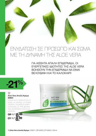 	
	
Aloe Vera Απαλή Κρέμα
20631
Κρέμα για το πρόσωπο και το
σώμα, με πλούσια, μη λιπαρή
σύνθεση. Για αισθητά απαλή
επιδερμίδα, με 35% gel Aloe
Vera και βιολογικό εκχύλισμα
μανόλιας..
GR 11,49
8.99
CY 11,49
8.99
ΓΙΑ ΑΙΣΘΗΤΑ ΑΠΑΛΗ ΕΠΙΔΕΡΜΙΔΑ, OI
ΕΥΕΡΓΕΤΙΚΕΣ ΙΔΙΟΤΗΤΕΣ ΤΗΣ ALOE VERA
ΒΟΗΘΟΥΝ ΤΗΝ ΕΠΙΔΕΡΜΙΔΑ ΝΑ ΕΙΝΑΙ
ΒΕΛΟΥΔΙΝΗ ΚΑΙ ΤΟ ΚΑΛΟΚΑΙΡΙ!
ΕΝΥΔΑΤΩΣΗ ΣΕ ΠΡΟΣΩΠΟ ΚΑΙ ΣΩΜΑ
ΜΕ ΤΗ ΔΥΝΑΜΗ ΤΗΣ ALOE VERA
-21%
1 | Aloe Vera Απαλή Κρέμα | 20631 | GR 8,99 € | CY 8,99 € | 100 ml
 