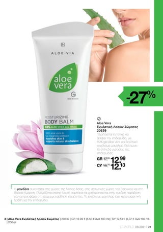 21
LR WORLD 06.2021
	
	
Aloe Vera
Ενυδατική Λοσιόν Σώματος
20639
Περιποιείται εντατικά και
θρέφει την επιδερμίδα, με
69% gel Aloe Vera και βιολογικό
εκχύλισμα μανόλιας. Βελτιώνει
το επίπεδο υγρασίας της
επιδερμίδας.
GR 17,89
12.99
CY 16,79
12.13
Η μανόλια συναντάται στις χώρες της Νότιας Ασίας, στις νησιωτικές χώρες του Ειρηνικού και στη
Βόρεια Αμερική. Ονομάζεται επίσης λευκή σαμπάκα και χρησιμοποιείται στην κινεζική παράδοση
για να προσφέρει στο σώμα μια αίσθηση ισορροπίας. Το εκχύλισμα μανόλιας έχει καταπραϋντική
δράση για την επιδερμίδα.
-27%
2 
| Aloe Vera Ενυδατική Λοσιόν Σώματος | 20639 | GR 12,99 € (6,50 € ανά 100 ml) | CY 12,13 € (6,07 € ανά 100 ml)
| 200 ml
 