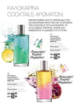 ΕΜΠΝΕΥΣΜΕΝΑ ΑΠΟ ΤΗ ΦΡΕΣΚΑΔΑ ΤΩΝ
ΚΑΛΟΚΑΙΡΙΝΩΝ ΦΡΟΥΤΩΝ ΚΑΙ ΤΑ ΧΡΩΜΑΤΑ
ΤΩΝ COCKTAILS ΤΟΥ ΚΑΛΟΚΑΙΡΙΟΥ, ΤΑ
LR CLASSICS TROPICAL SHAKE ΣΑΣ
ΑΝΕΒΑΖΟΥΝ ΤΗ ΔΙΑΘΕΣΗ ΣΤΗ ΣΤΙΓΜΗ.
ΚΑΛΟΚΑΙΡΙΝΑ
COCKTAILS ΑΡΩΜΑΤΩΝ!
	
	
LR Classics
Tropical Shake
Ανδρικό Άρωμα
3295-167
Κιτρώδες, πικάντικο,
φρουτώδες, ξυλώδες
Μπλε φάση: Νότες από
λεμόνι, gin, γιασεμί και φράπα
Πράσινη φάση: Κάρδαμο και
ξύλο κέδρου
GR
19.99
CY
18.99
	
	
LR Classics
Tropical Shake
Γυναικείο Άρωμα
3295-132
Κιτρώδες, χυμώδες, εξωτικό
Κόκκινη φάση: Γρεναδίνη,
άγριες φράουλες, ιβίσκος και
καρύδα
Κίτρινη φάση: Πορτοκάλι,
αχλάδι Nashi και ζαχαροκάλαμο
GR
19.99
CY
18.99
Ανακινήστε!
Ψεκάστε!
Απολαύστε!
Ανακινήστε!
Ψεκάστε!
Απολαύστε!
 