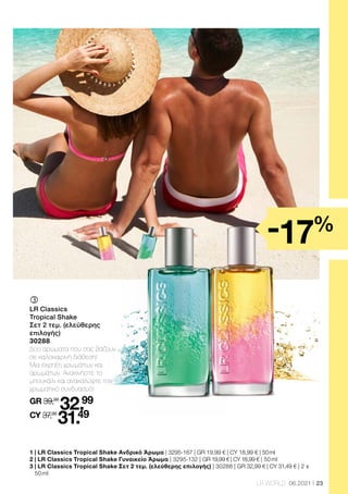 23
LR WORLD 06.2021
	
	
LR Classics
Tropical Shake
Σετ 2 τεμ. (ελεύθερης
επιλογής)
30288
Δύο αρώματα που σας βάζουν
σε καλοκαιρινή διάθεση!
Μια έκρηξη χρωμάτων και
αρωμάτων. Ανακινήστε το
μπουκάλι και ανακαλύψτε τον
χρωματικό συνδυασμό!
GR 39,98
32.99
CY 37,98
31.49
1 | LR Classics Tropical Shake Ανδρικό Άρωμα | 3295-167 | GR 19,99 € | CY 18,99 € | 50 ml
2 | LR Classics Tropical Shake Γυναικείο Άρωμα | 3295-132 | GR 19,99 € | CY 18,99 € | 50 ml
3 
| LR Classics Tropical Shake Σετ 2 τεμ. (ελεύθερης επιλογής) | 30288 | GR 32,99 € | CY 31,49 € | 2 x
50 ml
-17%
 