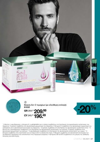 27
LR WORLD 06.2021
1
Η βιοτίνη, ο ψευδάργυρος, η βιταμίνη A, η ριβοφλαβίνη και η νιασίνη συμβάλλουν στη διατήρηση της φυσιολογικής κατάστασης του
δέρματος. Ο χαλκός συμβάλλει στον φυσιολογικό χρωματισμό του δέρματος. Η βιταμίνη C συμβάλλει στον φυσιολογικό σχηματισμό του
κολλαγόνου για τη φυσιολογική λειτουργία του δέρματος. 2
Ο χαλκός συμβάλλει στη διατήρηση του φυσιολογικού συνδετικού ιστού. 3
Η
βιοτίνη και ο ψευδάργυρος συμβάλλουν στη διατήρηση της φυσιολογικής κατάστασης των μαλλιών. Ο χαλκός συμβάλλει στον
φυσιολογικό χρωματισμό των μαλλιών. 4
Ο ψευδάργυρος συμβάλλει στη διατήρηση της φυσιολογικής κατάστασης των νυχιών. 5
Η
βιταμίνη συμβάλλει στην προστασία των κυττάρων από το οξειδωτικό στρες. Η θειαμίνη συμβάλλει στη φυσιολογική λειτουργία των
μεταβολικών διεργασιών που αποσκοπούν στην παραγωγή ενέργειας. Η βιταμίνες Β6 και Β12 συμβάλλουν στη μείωση της αίσθησης
κόπωσης και εξάντλησης.
-20%
	
	
Beauty Σετ 2 τεμαχίων (με ελεύθερη επιλογή)
81032
GR 264,26
209.99
CY 245,98
196.49
ΕΚΠΤΩΣΗ
ΜΕ ΤΟ
ΣΕΤ
 