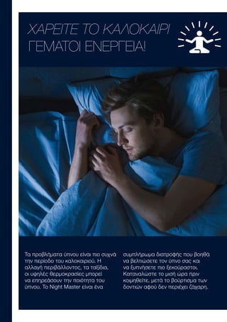 Τα προβλήματα ύπνου είναι πιο συχνά
την περίοδο του καλοκαιριού. Η
αλλαγή περιβάλλοντος, τα ταξίδια,
οι υψηλές θερμοκρασίες μπορεί
να επηρεάσουν την ποιότητα του
ύπνου. To Night Master είναι ένα
συμπλήρωμα διατροφής που βοηθά
να βελτιώσετε τον ύπνο σας και
να ξυπνήσετε πιο ξεκούραστοι.
Καταναλώστε το μισή ώρα πριν
κοιμηθείτε, μετά το βούρτισμα των
δοντιών αφού δεν περιέχει ζάχαρη.
ΧΑΡΕΙΤΕ ΤΟ ΚΑΛΟΚΑΙΡΙ
ΓΕΜΑΤΟΙ ΕΝΕΡΓΕΙΑ!
 