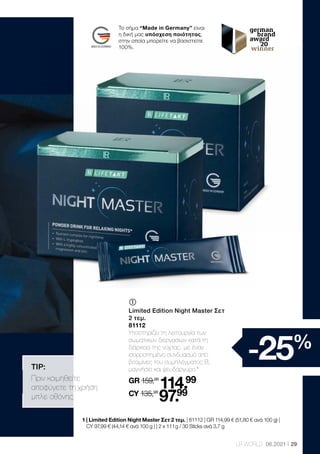 29
LR WORLD 06.2021
	
	
Limited Edition Night Master Σετ
2 τεμ.
81112
Υποστηρίζει τη λειτουργία των
σωματικών διεργασιών κατά τη
διάρκεια της νύχτας, με έναν
ισορροπημένο συνδυασμό από
βιταμίνες του συμπλέγματος Β,
μαγνήσιο και ψευδάργυρο.*
GR 159,98
114.99
CY 135,98
97.99
TIP:
Πριν κοιμηθείτε
αποφύγετε τη χρήση
μπλε οθόνης.
-25%
1 
| Limited Edition Night Master Σετ 2 τεμ. | 81112 | GR 114,99 € (51,80 € ανά 100 g) |
CY 97,99 € (44,14 € ανά 100 g ) | 2 x 111 g / 30 Sticks ανά 3,7 g
Το σήμα “Made in Germany” είναι
η δική μας υπόσχεση ποιότητας,
στην οποία μπορείτε να βασιστείτε
100%.
 