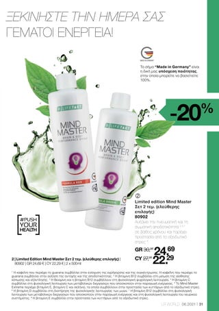 #PUSH
YOUR
HEALTH
31
LR WORLD 06.2021
1
Η καφεΐνη που περιέχει το guarana συμβάλλει στην ενίσχυση της εγρήγορσης και της συγκέντρωσης. Η καφεΐνη που περιέχει το
guarana συμβάλλει στην αύξηση της αντοχής και της αποδοτικότητας. 2
Η βιταμίνη B12 συμβάλλει στη μείωση της αίσθησης
κόπωσης και εξάντλησης. 3
Η θειαμίνη και η βιταμίνη B12 συμβάλλουν στη φυσιολογική ψυχολογική λειτουργία. 4
Η βιταμίνη C
συμβάλλει στη φυσιολογική λειτουργία των μεταβολικών διεργασιών που αποσκοπούν στην παραγωγή ενέργειας. 5
Το Mind Master
Extreme περιέχει βιταμίνη E, βιταμίνη C και σελήνιο, τα οποία συμβάλλουν στην προστασία των κυττάρων από το οξειδωτικό στρες.
6
Η βιταμίνη D συμβάλλει στη διατήρηση της φυσιολογικής λειτουργίας των μυών. 7
Η βιταμίνη Β12 συμβάλλει στη φυσιολογική
λειτουργία των μεταβολικών διεργασιών που αποσκοπούν στην παραγωγή ενέργειας και στη φυσιολογική λειτουργία του νευρικού
συστήματος. 8
Η βιταμίνη Ε συμβάλλει στην προστασία των κυττάρων από το οξειδωτικό στρες.
-20%
ΞΕΚΙΝΗΣΤΕ ΤΗΝ ΗΜΕΡΑ ΣΑΣ
ΓΕΜΑΤΟΙ ΕΝΕΡΓΕΙΑ!
	
	
Limited edition Mind Master
Σετ 2 τεμ. (ελεύθερης
επιλογής)
80902
Αυξάνει την πνευματική και τη
σωματική αποδοτικότητα 2,3,7
σε βάθος χρόνου και παρέχει
προστασία από το οξειδωτικό
στρες 8
.
GR 30,96
24.69
CY 27,98
22.29
2 
| Limited Edition Mind Master Σετ 2 τεμ. (ελεύθερης επιλογής) |
80902 | GR 24,69 € | CY 22,29 € | 2 x 500 ml
Το σήμα “Made in Germany” είναι
η δική μας υπόσχεση ποιότητας,
στην οποία μπορείτε να βασιστείτε
100%.
 