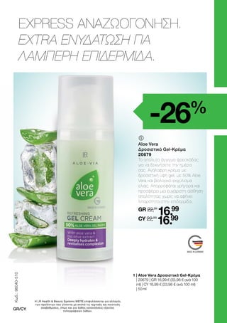MADE IN GERMANY
EXPRESS ΑΝΑΖΩΟΓΟΝΗΣΗ.
EXTRA ΕΝΥΔΑΤΩΣΗ ΓΙΑ
ΛΑΜΠΕΡΗ ΕΠΙΔΕΡΜΙΔΑ.
-26%
	
Aloe Vera
Δροσιστικό Gel-Κρέμα
20679
Το απόλυτο άγγιγμα φρεσκάδας
για να ξεκινήσετε την ημέρα
σας. Ανάλαφρη κρέμα με
δροσιστική υφή gel, με 50% Aloe
Vera και βιολογικό εκχύλισμα
ελιάς. Απορροφάται γρήγορα και
προσφέρει μια ευχάριστη αίσθηση
απαλότητας χωρίς να αφήνει
λιπαρότητα στην επιδερμίδα.
GR 22,99
16.99
CY 22,99
16.99
1 
| Aloe Vera Δροσιστικό Gel-Κρέμα
| 20679 | GR 16,99 € (33,98 € ανά 100
ml) | CY 16,99 € (33,98 € ανά 100 ml)
| 50 ml
Κωδ.:
96040-510
GR/CY
Η LR Health  Beauty Systems ΜΕΠΕ επιφυλάσσεται για αλλαγές
των προϊόντων που γίνονται με σκοπό τις τεχνικές και ποιοτικές
αναβαθμίσεις, όπως και για λάθος κατανοήσεις εξαιτίας
τυπογραφικών λαθών.
 