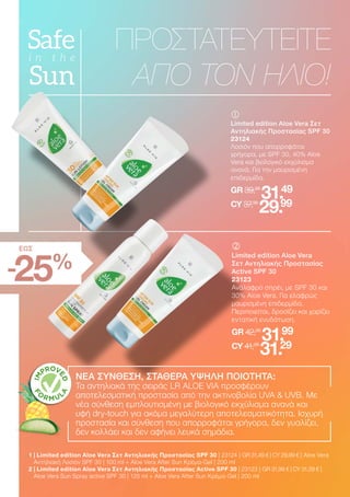 	
	
Limited edition Aloe Vera Σετ
Αντηλιακής Προστασίας SPF 30
23124
Λοσιόν που απορροφάται
γρήγορα, με SPF 30, 40% Aloe
Vera και βιολογικό εκχύλισμα
ανανά. Για την μαυρισμένη
επιδερμίδα.
GR 39,98
31.49
CY 37,98
29.99
ΠΡΟΣΤΑΤΕΥΤΕΙΤΕ
ΑΠΟ ΤΟΝ ΗΛΙΟ!
-25%
ΕΩΣ
1 
| Limited edition Aloe Vera Σετ Αντηλιακής Προστασίας SPF 30 | 23124 | GR 31,49 € | CY 29,99 € | Aloe Vera
Αντηλιακή Λοσιόν SPF 30 | 100 ml + Aloe Vera After Sun Κρέμα-Gel | 200 ml
2 
| Limited edition Aloe Vera Σετ Αντηλιακής Προστασίας Active SPF 30 | 23123 | GR 31,99 € | CY 31,29 € |
Aloe Vera Sun Spray active SPF 30 | 125 ml + Aloe Vera After Sun Κρέμα-Gel | 200 ml
	
	
Limited edition Aloe Vera
Σετ Αντηλιακής Προστασίας
Active SPF 30
23123
Ανάλαφρο σπρέι, με SPF 30 και
30% Aloe Vera. Για ελαφρώς
μαυρισμένη επιδερμίδα.
Περιποιείται, δροσίζει και χαρίζει
εντατική ενυδάτωση.
GR 42,98
31.99
CY 41,98
31.29
ΝΕΑ ΣΥΝΘΕΣΗ, ΣΤΑΘΕΡΑ ΥΨΗΛΗ ΠΟΙΟΤΗΤΑ:
Τα αντηλιακά της σειράς LR ALOE VIA προσφέρουν
αποτελεσματική προστασία από την ακτινοβολία UVA  UVB. Με
νέα σύνθεση εμπλουτισμένη με βιολογικό εκχύλισμα ανανά και
υφή dry-touch για ακόμα μεγαλύτερη αποτελεσματικότητα. Ισχυρή
προστασία και σύνθεση που απορροφάται γρήγορα, δεν γυαλίζει,
δεν κολλάει και δεν αφήνει λευκά σημάδια.
 