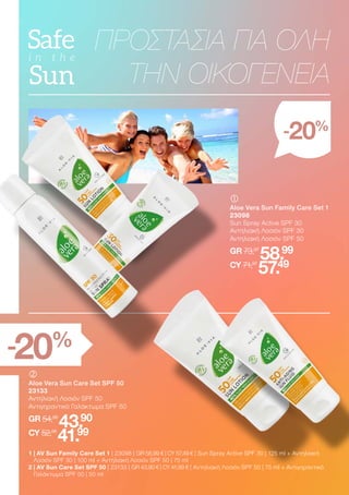 	
	
Aloe Vera Sun Family Care Set 1
23098
Sun Spray Active SPF 30
Αντηλιακή Λοσιόν SPF 30
Αντηλιακή Λοσιόν SPF 50
GR 73,97
58.99
CY 71,97
57.49
	
	
Aloe Vera Sun Care Set SPF 50
23133
Αντηλιακή Λοσιόν SPF 50
Αντιγηραντικό Γαλάκτωμα SPF 50
GR 54,98
43.90
CY 52,98
41.99
1 
| AV Sun Family Care Set 1 | 23098 | GR 58,99 € | CY 57,49 € | Sun Spray Active SPF 30 | 125 ml + Αντηλιακή
Λοσιόν SPF 30 | 100 ml + Αντηλιακή Λοσιόν SPF 50 | 75 ml
2 
| AV Sun Care Set SPF 50 | 23133 | GR 43,90 € | CY 41,99 € | Αντηλιακή Λοσιόν SPF 50 | 75 ml + Αντιγηραντικό
Γαλάκτωμα SPF 50 | 50 ml
ΠΡΟΣΤΑΣΙΑ ΓΙΑ ΟΛΗ
ΤΗΝ ΟΙΚΟΓΕΝΕΙΑ
-20%
-20%
 