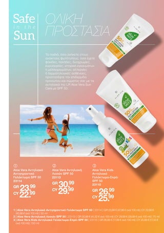 Τα παιδιά, όσοι ανήκετε στους
ανοικτούς φωτότυπους, όσοι έχετε
φακίδες, πανάδες, δυσχρωμίες,
ευρυαγγείες, ιστορικό εγκαυμάτων
ή μελαγχρωμάτων, αλλεργίες
ή δερματολογικές ασθένειες,
προστατέψτε την επιδερμίδα
προσώπου και σώματος σας με τα
αντηλιακά της LR Aloe Vera Sun
Care με SPF 50.
ΟΛΙΚΗ
ΠΡΟΣΤΑΣΙΑ
	
	
Aloe Vera Αντηλιακό
Αντιγηραντικό
Γαλάκτωμα SPF 50
23114
GR
23.99
CY
22.99
	
	
Aloe Vera Kids
Αντηλιακό
Γαλάκτωμα-Σπρέι
SPF 50
23110
GR
26.99
CY
25.99
	
	
Aloe Vera Αντηλιακή
Λοσιόν SPF 50
23113
GR
30.99
CY
29.99
1 
| Aloe Vera Αντηλιακό Αντιγηραντικό Γαλάκτωμα SPF 50 | 23114 | GR 23,99 € (47,98 € ανά 100 ml) | CY 22,99 €
(45,98 € ανά 100 ml) | 50 ml
2 | Aloe Vera Αντηλιακή Λοσιόν SPF 50 | 23113 | GR 30,99 € (41,32 € ανά 100 ml) | CY 29,99 € (39,99 € ανά 100 ml) | 75 ml
3 
| Aloe Vera Kids Αντηλιακό Γαλάκτωμα-Σπρέι SPF 50 | 23110 | GR 26,99 € (17,99 € ανά 100 ml) | CY 25,99 € (17,33 €
ανά 100 ml) | 150 ml
 