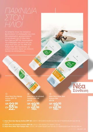 9
LR WORLD 06.2021
Αν ανήκετε στους πιο σκούρους
φωτότυπους ή η επιδερμίδα σας είναι
ήδη μαυρισμένη, χρησιμοποιήστε
τα αντηλιακά της LR Aloe Vera
Sun Care με SPF 30. Ανακουφίστε
την επιδερμίδα σας μετά από μια
μέρα στον ήλιο, με την Αfter-Sun
Κρέμα-Gel: νέα τεχνολογία με
μικροσταγονίδια νερού για απόλυτη
δροσιά και καταπράυνση.
ΠΑΙΧΝΙΔΙΑ
ΣΤΟΝ
ΗΛΙΟ!
Νέα
Σύνθεση
	
	
Aloe Vera Αντηλιακή
Λοσιόν SPF 30
23112
GR
19.99
CY
18.99
	
	
Aloe Vera Sun Spray
Active SPF 30
23073
GR
22.99
CY
22.99
	
	
Aloe Vera After Sun
Κρέμα-Gel
23116
GR
19.99
CY
18.99
1 
| Aloe Vera Sun Spray Active SPF 30 | 23073 | GR 22,99 € (18,39 € ανά 100 ml) | CY 22,99 € (18,39 € ανά 100 ml)
| 125 ml
2 | Aloe Vera Αντηλιακή Λοσιόν SPF 30 | 23112 | GR 19,99 € | CY 18,99 € | 100 ml
3 | Aloe Vera After Sun Κρέμα-Gel | 23125 | GR 19,99 € (9,99 € ανά 100 ml) | CY 18,99 € (9,50 € ανά 100 ml) | 200 ml
 